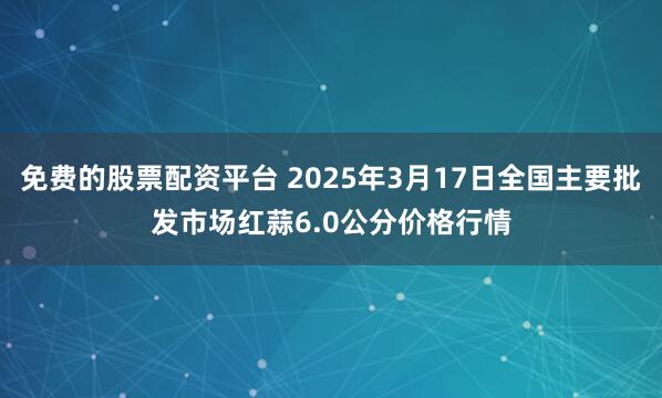 免费的股票配资平台 2025年3月17日全国主要批发市场红蒜6.0公分价格行情