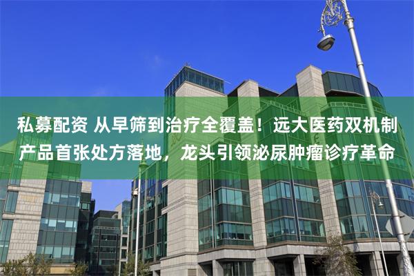 私募配资 从早筛到治疗全覆盖！远大医药双机制产品首张处方落地，龙头引领泌尿肿瘤诊疗革命