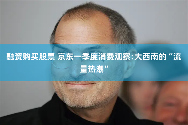 融资购买股票 京东一季度消费观察:大西南的“流量热潮”