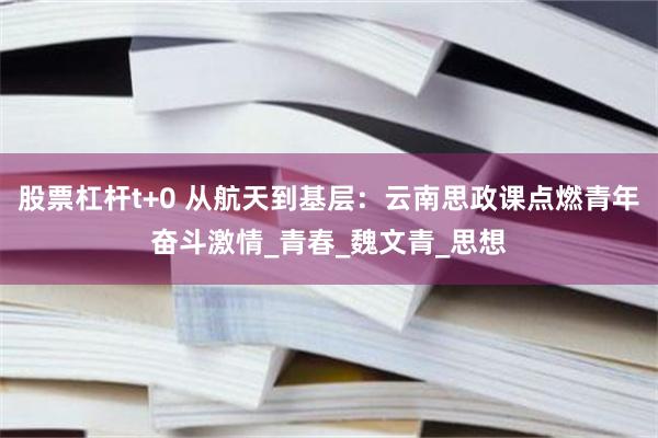 股票杠杆t+0 从航天到基层：云南思政课点燃青年奋斗激情_青春_魏文青_思想