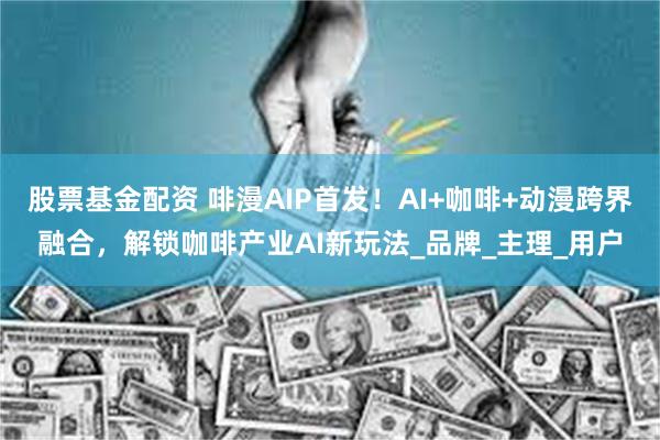 股票基金配资 啡漫AIP首发！AI+咖啡+动漫跨界融合，解锁咖啡产业AI新玩法_品牌_主理_用户