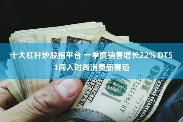 十大杠杆炒股指平台 一季度销售增长22% DT51闯入时尚消费新赛道