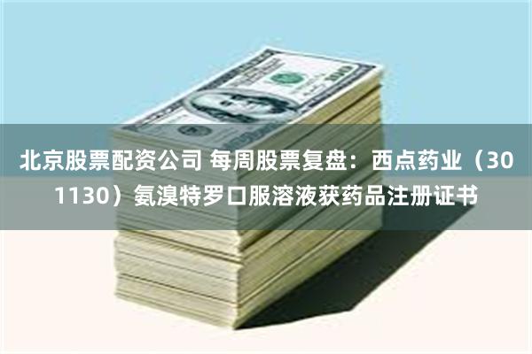 北京股票配资公司 每周股票复盘：西点药业（301130）氨溴特罗口服溶液获药品注册证书