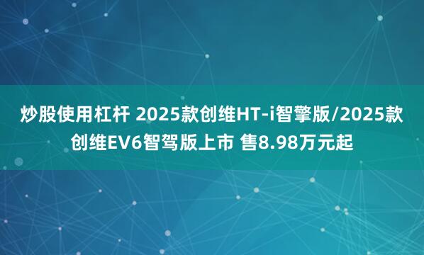 炒股使用杠杆 2025款创维HT-i智擎版/2025款创维EV6智驾版上市 售8.98万元起