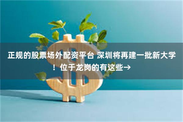 正规的股票场外配资平台 深圳将再建一批新大学！位于龙岗的有这些→