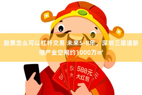 股票怎么可以杠杆交易 未来5-8年，深圳三渠道新增产业空间约1000万㎡