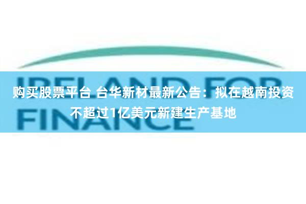购买股票平台 台华新材最新公告：拟在越南投资不超过1亿美元新建生产基地