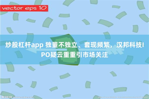 炒股杠杆app 独董不独立、套现频繁，汉邦科技IPO疑云重重引市场关注