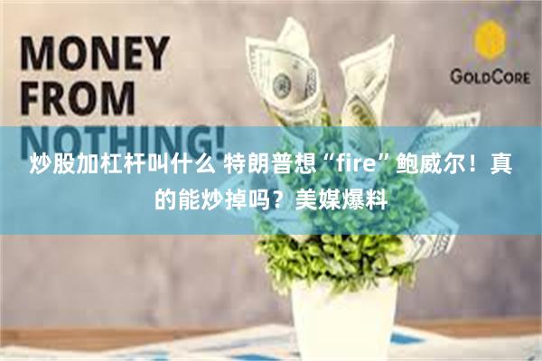 炒股加杠杆叫什么 特朗普想“fire”鲍威尔！真的能炒掉吗？美媒爆料