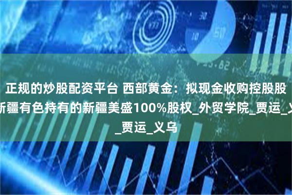 正规的炒股配资平台 西部黄金：拟现金收购控股股东新疆有色持有的新疆美盛100%股权_外贸学院_贾运_义乌