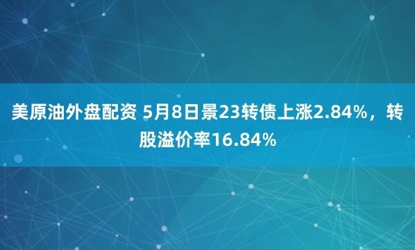美原油外盘配资 5月8日景23转债上涨2.84%，转股溢价率16.84%