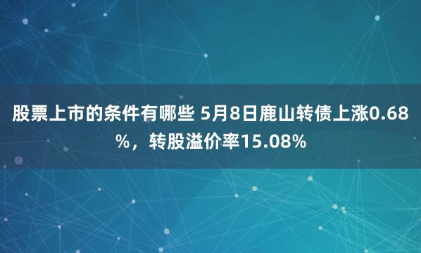 股票上市的条件有哪些 5月8日鹿山转债上涨0.68%，转股溢价率15.08%