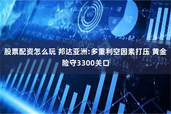 股票配资怎么玩 邦达亚洲:多重利空因素打压 黄金险守3300关口