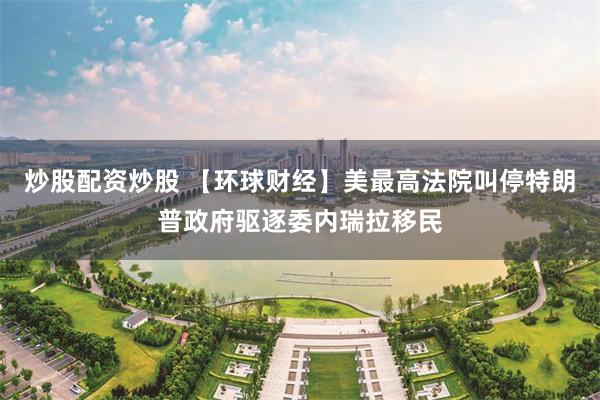 炒股配资炒股 【环球财经】美最高法院叫停特朗普政府驱逐委内瑞拉移民