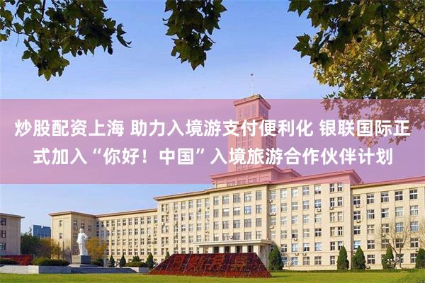 炒股配资上海 助力入境游支付便利化 银联国际正式加入“你好！中国”入境旅游合作伙伴计划