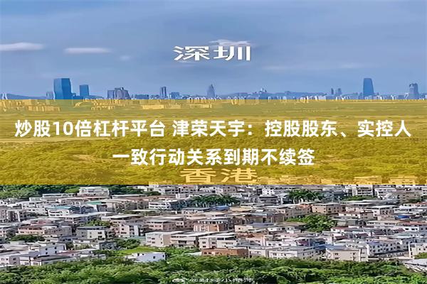 炒股10倍杠杆平台 津荣天宇：控股股东、实控人一致行动关系到期不续签