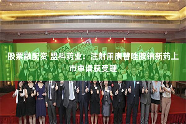 股票融配资 盟科药业：注射用康替唑胺钠新药上市申请获受理
