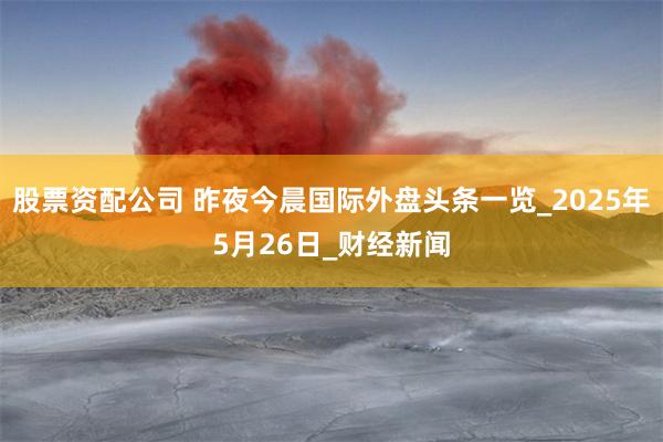 股票资配公司 昨夜今晨国际外盘头条一览_2025年5月26日_财经新闻