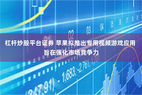 杠杆炒股平台证券 苹果拟推出专用视频游戏应用 旨在强化市场竞争力
