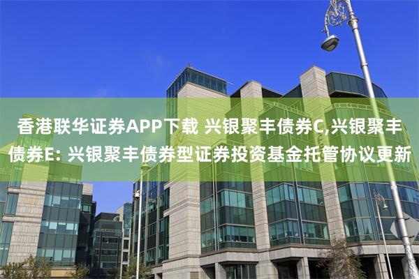 香港联华证券APP下载 兴银聚丰债券C,兴银聚丰债券E: 兴银聚丰债券型证券投资基金托管协议更新