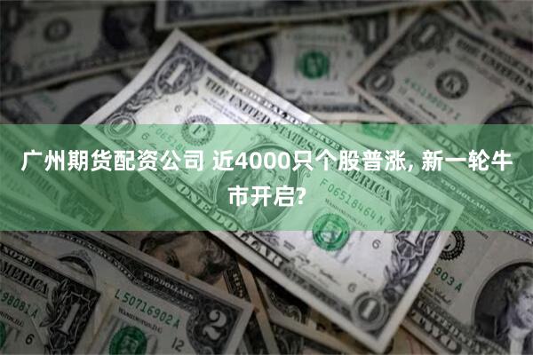 广州期货配资公司 近4000只个股普涨, 新一轮牛市开启?
