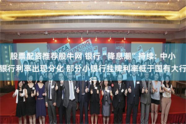 股票配资推荐股牛网 银行“降息潮”持续: 中小银行利率出现分化 部分小银行挂牌利率低于国有大行