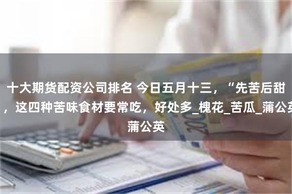 十大期货配资公司排名 今日五月十三，“先苦后甜”，这四种苦味食材要常吃，好处多_槐花_苦瓜_蒲公英