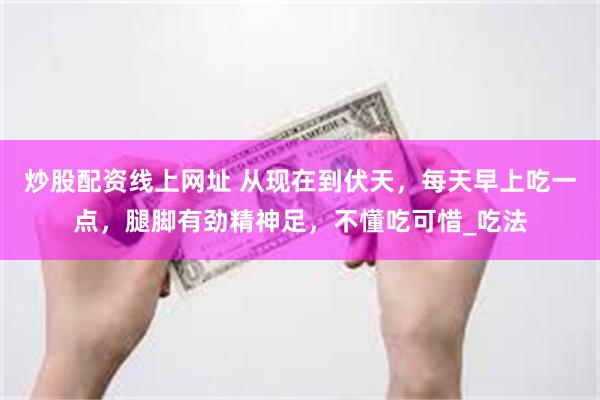 炒股配资线上网址 从现在到伏天，每天早上吃一点，腿脚有劲精神足，不懂吃可惜_吃法