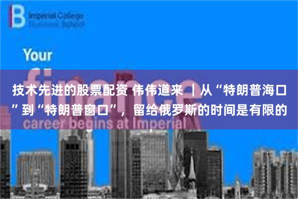 技术先进的股票配资 伟伟道来 ｜从“特朗普海口”到“特朗普窗口”，留给俄罗斯的时间是有限的
