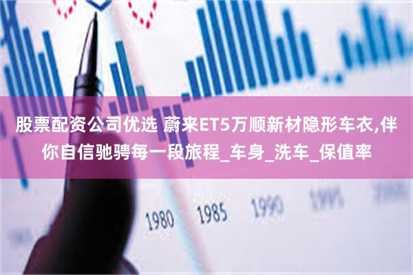 股票配资公司优选 蔚来ET5万顺新材隐形车衣,伴你自信驰骋每一段旅程_车身_洗车_保值率