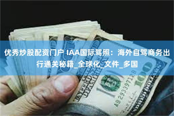 优秀炒股配资门户 IAA国际驾照：海外自驾商务出行通关秘籍_全球化_文件_多国