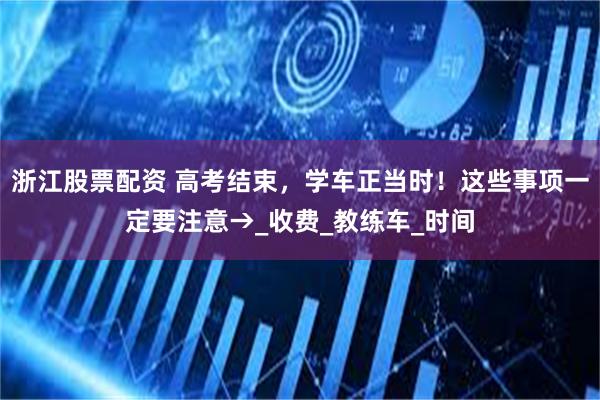 浙江股票配资 高考结束，学车正当时！这些事项一定要注意→_收费_教练车_时间