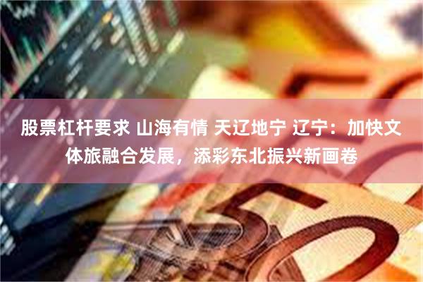 股票杠杆要求 山海有情 天辽地宁 辽宁：加快文体旅融合发展，添彩东北振兴新画卷
