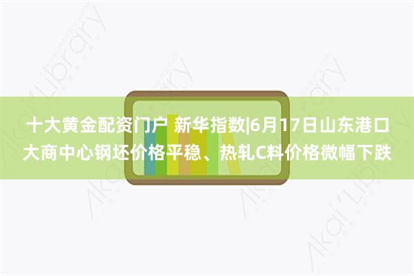 十大黄金配资门户 新华指数|6月17日山东港口大商中心钢坯价格平稳、热轧C料价格微幅下跌