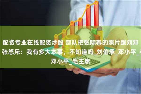 配资专业在线配资炒股 部队把张际春的照片跟刘邓并列，张怒斥：我有多大本事，不知道吗_刘伯承_邓小平_毛主席