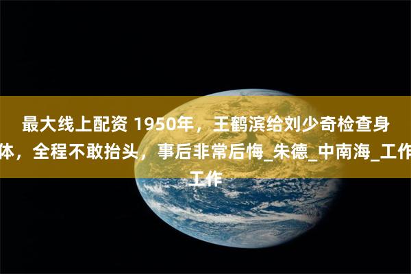 最大线上配资 1950年，王鹤滨给刘少奇检查身体，全程不敢抬头，事后非常后悔_朱德_中南海_工作