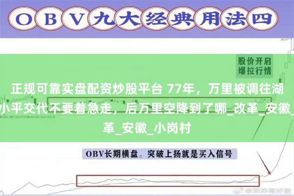正规可靠实盘配资炒股平台 77年，万里被调往湖北，邓小平交代不要着急走，后万里空降到了哪_改革_安徽_小岗村