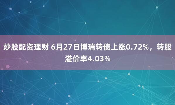 炒股配资理财 6月27日博瑞转债上涨0.72%，转股溢价率4.03%