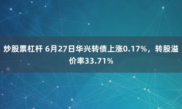 炒股票杠杆 6月27日华兴转债上涨0.17%，转股溢价率33.71%