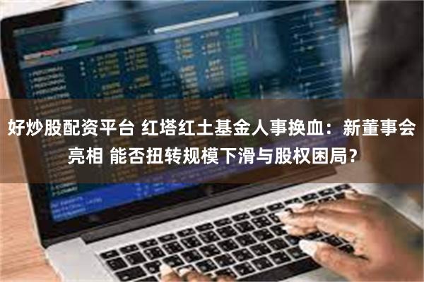 好炒股配资平台 红塔红土基金人事换血：新董事会亮相 能否扭转规模下滑与股权困局？