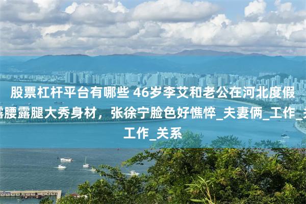 股票杠杆平台有哪些 46岁李艾和老公在河北度假，露腰露腿大秀身材，张徐宁脸色好憔悴_夫妻俩_工作_关系