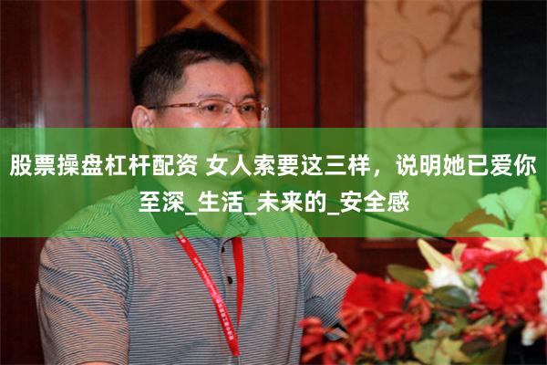 股票操盘杠杆配资 女人索要这三样，说明她已爱你至深_生活_未来的_安全感