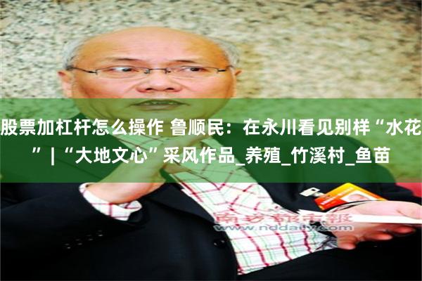 股票加杠杆怎么操作 鲁顺民：在永川看见别样“水花” | “大地文心”采风作品_养殖_竹溪村_鱼苗