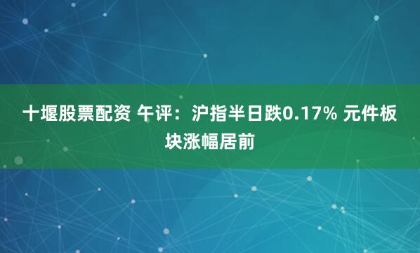 十堰股票配资 午评：沪指半日跌0.17% 元件板块涨幅居前