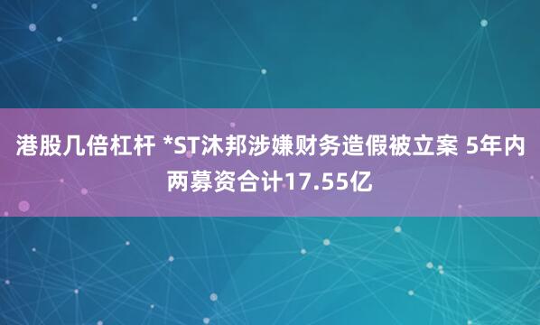 港股几倍杠杆 *ST沐邦涉嫌财务造假被立案 5年内两募资合计17.55亿