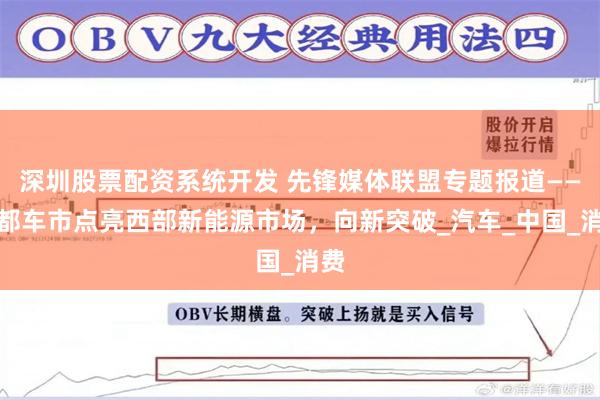 深圳股票配资系统开发 先锋媒体联盟专题报道——成都车市点亮西部新能源市场，向新突破_汽车_中国_消费