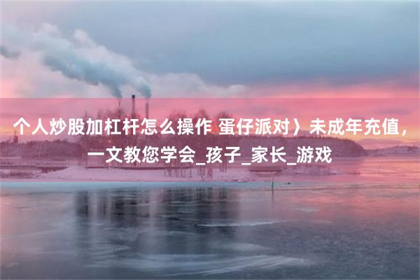 个人炒股加杠杆怎么操作 蛋仔派对〉未成年充值，一文教您学会_孩子_家长_游戏