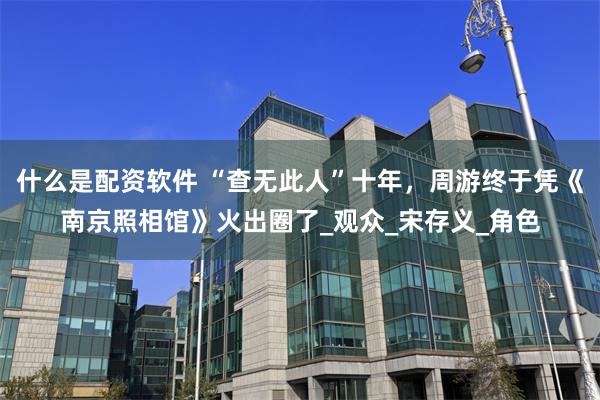 什么是配资软件 “查无此人”十年，周游终于凭《南京照相馆》火出圈了_观众_宋存义_角色