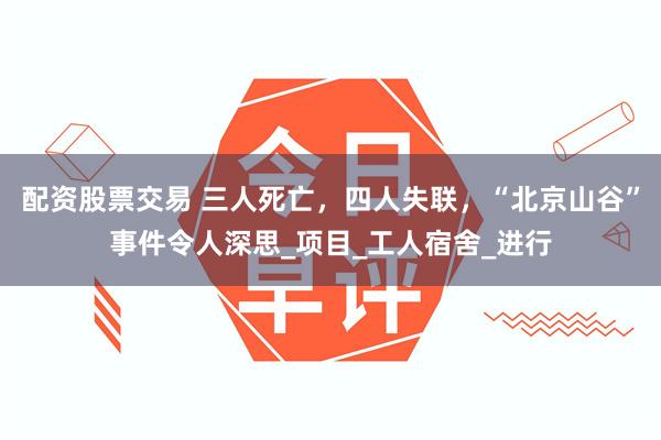 配资股票交易 三人死亡，四人失联，“北京山谷”事件令人深思_项目_工人宿舍_进行