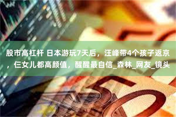 股市高杠杆 日本游玩7天后，汪峰带4个孩子返京，仨女儿都高颜值，醒醒最自信_森林_网友_镜头